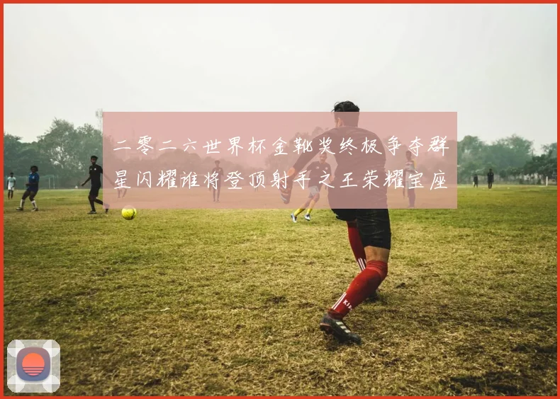 二零二六世界杯金靴奖终极争夺群星闪耀谁将登顶射手之王荣耀宝座