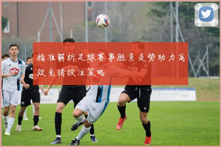 精准解析足球赛事胜负走势助力高效竞猜投注策略