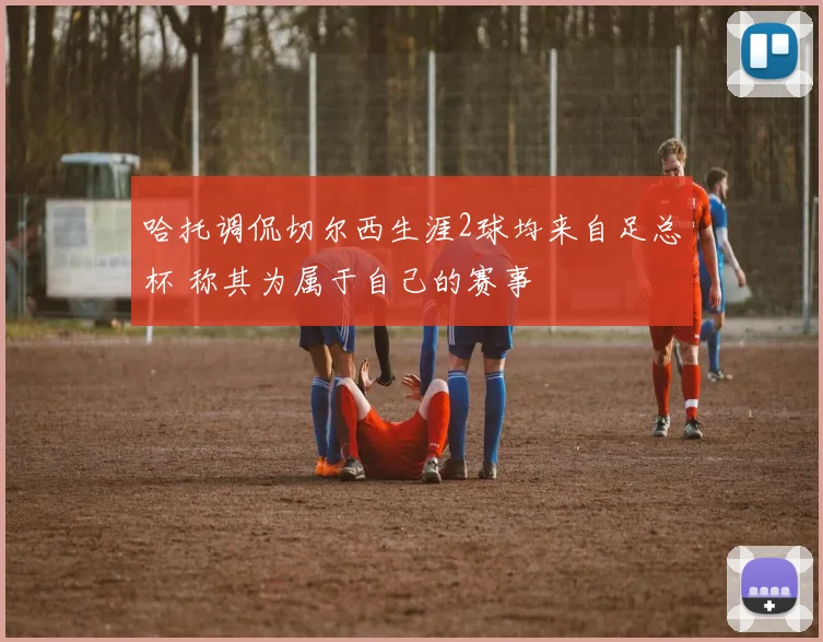 哈托调侃切尔西生涯2球均来自足总杯 称其为属于自己的赛事