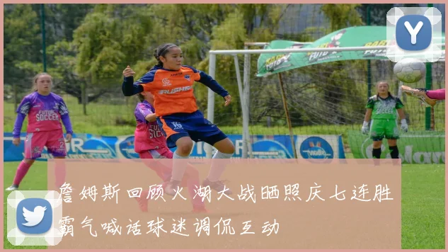 詹姆斯回顾火湖大战晒照庆七连胜霸气喊话球迷调侃互动