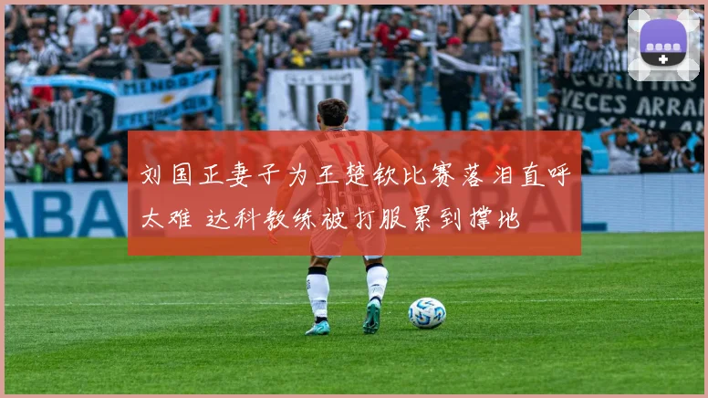 刘国正妻子为王楚钦比赛落泪直呼太难 达科教练被打服累到撑地