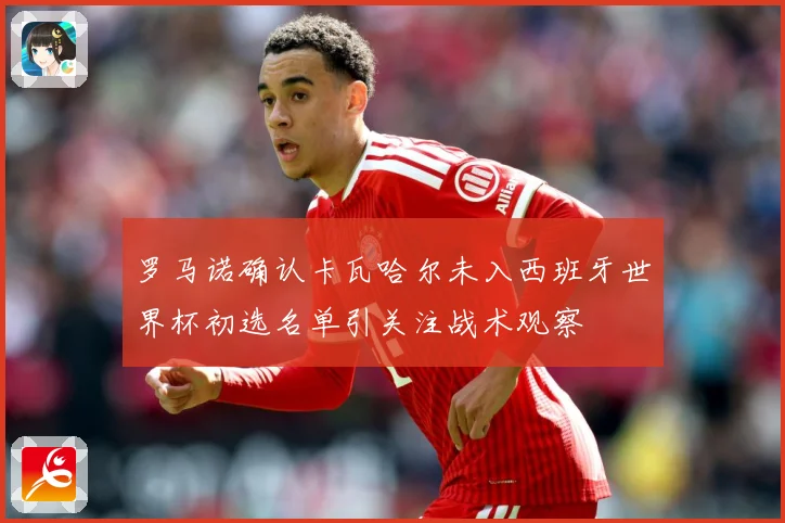罗马诺确认卡瓦哈尔未入西班牙世界杯初选名单引关注战术观察