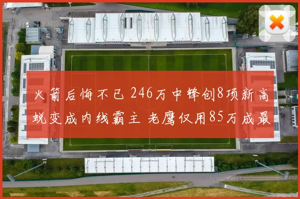 火箭后悔不已 246万中锋创8项新高蜕变成内线霸主 老鹰仅用85万成最大赢家