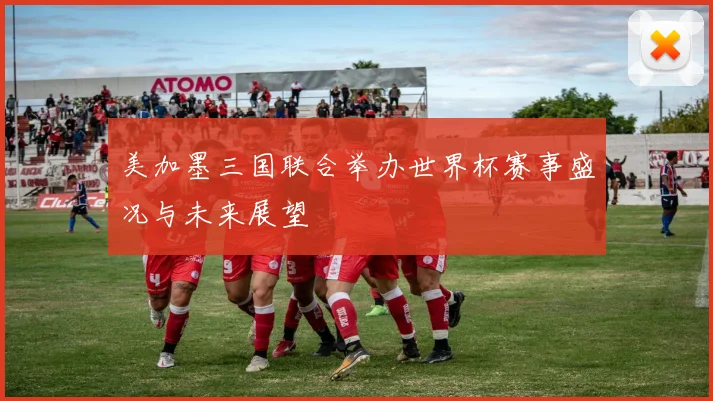 美加墨三国联合举办世界杯赛事盛况与未来展望