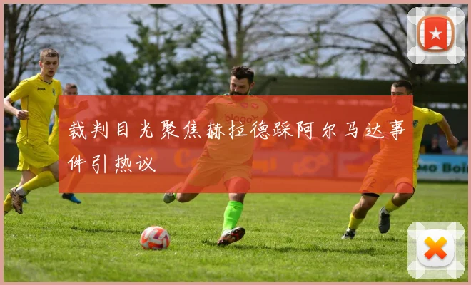裁判目光聚焦赫拉德踩阿尔马达事件引热议
