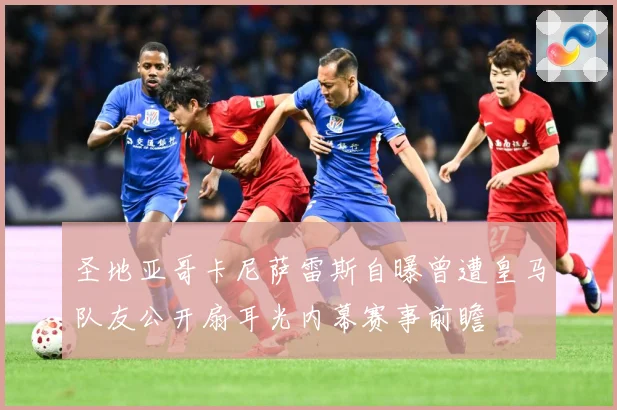 圣地亚哥卡尼萨雷斯自曝曾遭皇马队友公开扇耳光内幕赛事前瞻