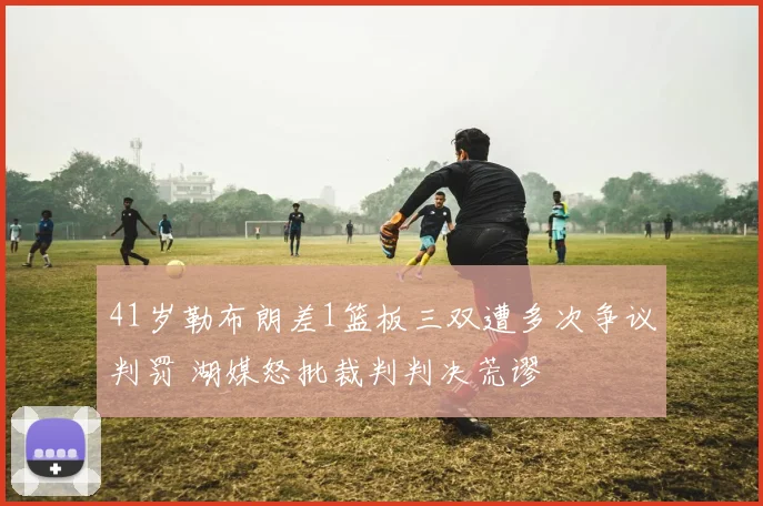 41岁勒布朗差1篮板三双遭多次争议判罚 湖媒怒批裁判判决荒谬