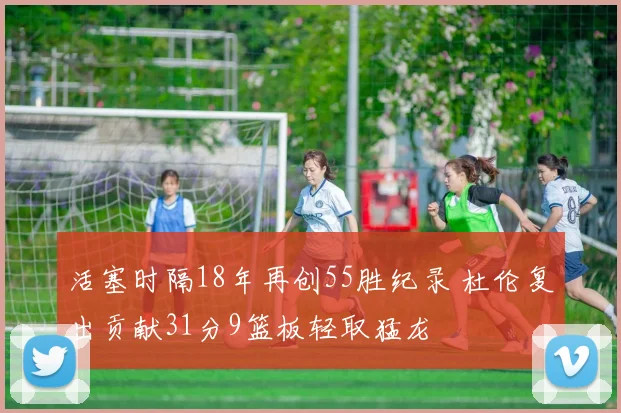 活塞时隔18年再创55胜纪录 杜伦复出贡献31分9篮板轻取猛龙