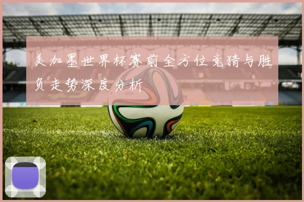 美加墨世界杯赛前全方位竞猜与胜负走势深度分析